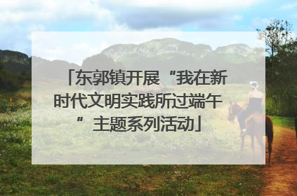 东郭镇开展“我在新时代文明实践所过端午”主题系列活动