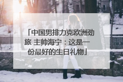 中国男排力克欧洲劲旅 主帅海宁：这是一份最好的生日礼物