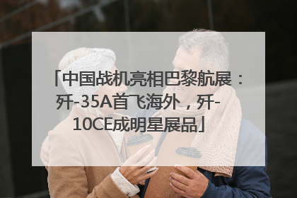 中国战机亮相巴黎航展：歼-35A首飞海外，歼-10CE成明星展品