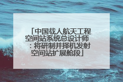 中国载人航天工程空间站系统总设计师：将研制并择机发射空间站扩展舱段