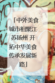 中外美食城市相聚江苏扬州 开拓中华美食传承发展新路