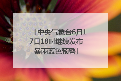 中央气象台6月17日18时继续发布暴雨蓝色预警