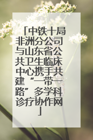中铁十局非洲分公司与山东省公共卫生临床中心携手共建“一带一路”多学科诊疗协作网