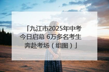 九江市2025年中考今日启幕 6万多名考生奔赴考场（组图）