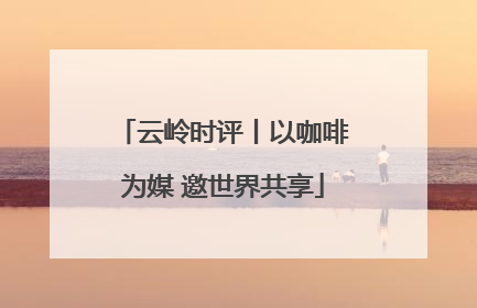 云岭时评丨以咖啡为媒 邀世界共享
