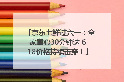 京东七鲜过六一：全家童心30分钟达 618价格持续击穿！