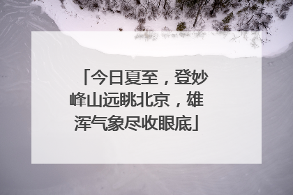 今日夏至，登妙峰山远眺北京，雄浑气象尽收眼底