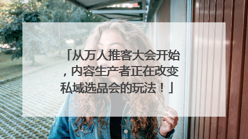 从万人推客大会开始，内容生产者正在改变私域选品会的玩法！