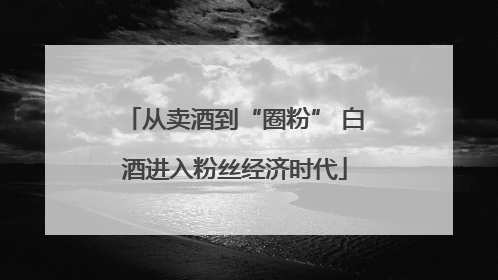 从卖酒到“圈粉” 白酒进入粉丝经济时代