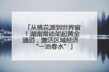 从桃花源到世界窗！湖南常德架起黄金通道，激活区域经济“一池春水”