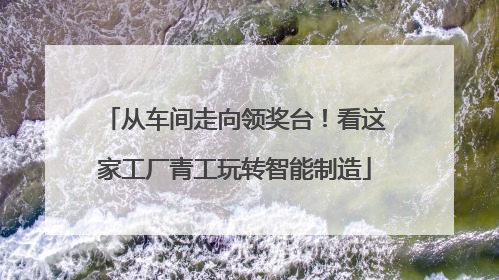 从车间走向领奖台！看这家工厂青工玩转智能制造