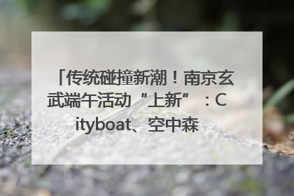 传统碰撞新潮！南京玄武端午活动“上新”：Cityboat、空中森林、骑行市集引热潮