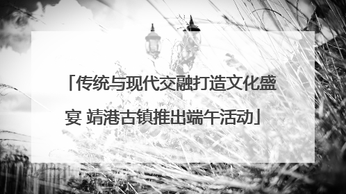 传统与现代交融打造文化盛宴 靖港古镇推出端午活动