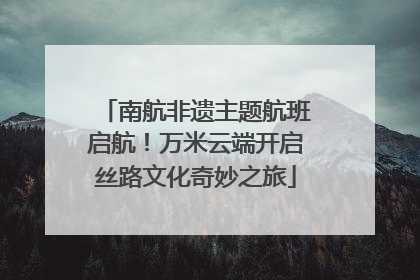 南航非遗主题航班启航！万米云端开启丝路文化奇妙之旅
