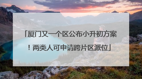 厦门又一个区公布小升初方案！两类人可申请跨片区派位