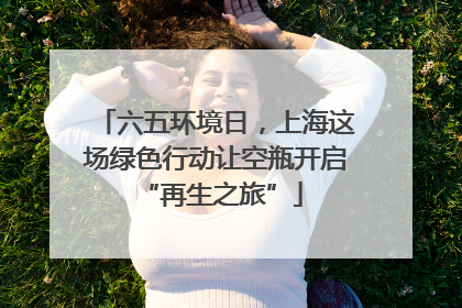 六五环境日，上海这场绿色行动让空瓶开启 “再生之旅”