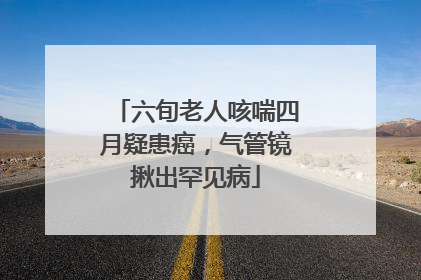 六旬老人咳喘四月疑患癌，气管镜揪出罕见病