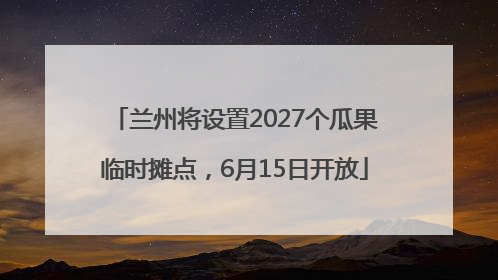 兰州将设置2027个瓜果临时摊点，6月15日开放