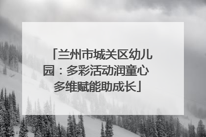 兰州市城关区幼儿园：多彩活动润童心 多维赋能助成长