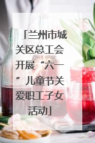 兰州市城关区总工会开展“六一”儿童节关爱职工子女活动