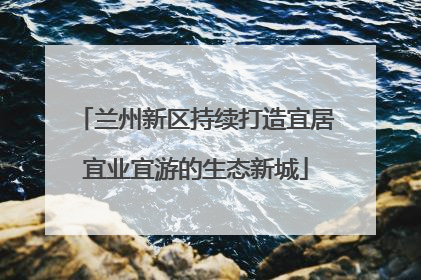 兰州新区持续打造宜居宜业宜游的生态新城