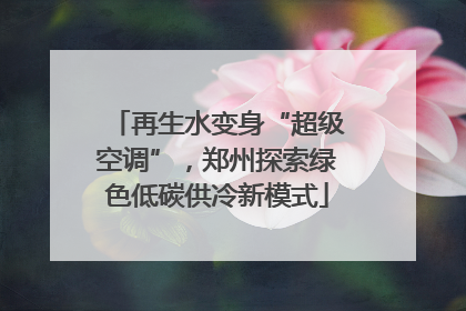 再生水变身“超级空调”，郑州探索绿色低碳供冷新模式
