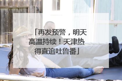 再发预警，明天高温持续！天津热得直追吐鲁番