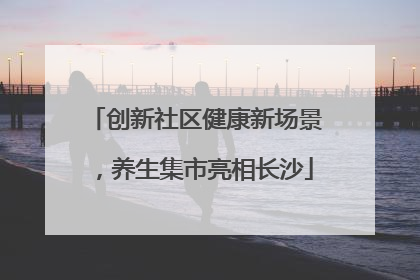 创新社区健康新场景，养生集市亮相长沙