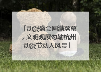 动漫盛会圆满落幕，文明观展勾勒杭州动漫节动人风景