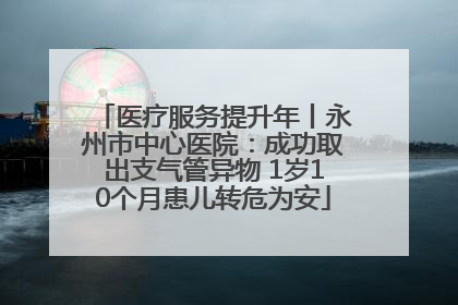 医疗服务提升年丨永州市中心医院：成功取出支气管异物 1岁10个月患儿转危为安