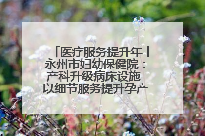 医疗服务提升年丨永州市妇幼保健院：产科升级病床设施 以细节服务提升孕产妇就医体验