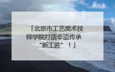 北京市工艺美术技师学院打造非遗传承“新工匠”！