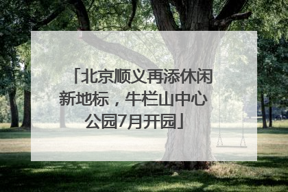北京顺义再添休闲新地标，牛栏山中心公园7月开园