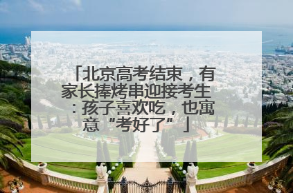北京高考结束，有家长捧烤串迎接考生：孩子喜欢吃，也寓意“考好了”