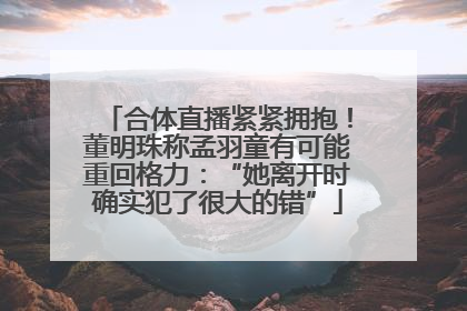 合体直播紧紧拥抱！董明珠称孟羽童有可能重回格力：“她离开时确实犯了很大的错”