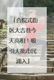 合院式街区大吉巷今天亮相！吸引大批市民涌入