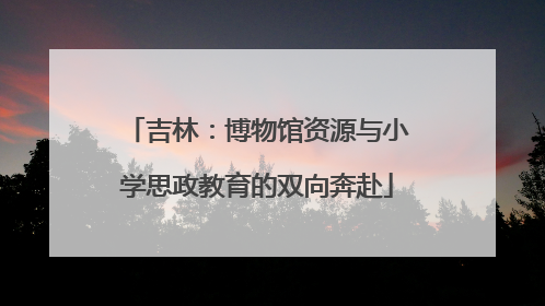 吉林：博物馆资源与小学思政教育的双向奔赴
