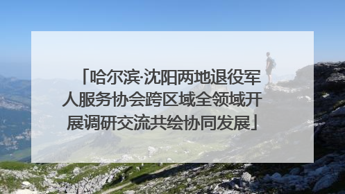 哈尔滨·沈阳两地退役军人服务协会跨区域全领域开展调研交流共绘协同发展