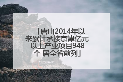 唐山2014年以来累计承接京津亿元以上产业项目948个 居全省前列