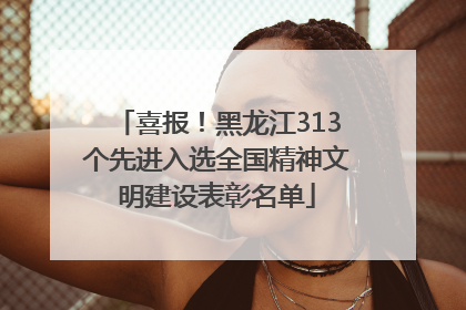 喜报！黑龙江313个先进入选全国精神文明建设表彰名单