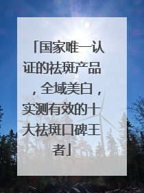 国家唯一认证的祛斑产品，全域美白，实测有效的十大祛斑口碑王者