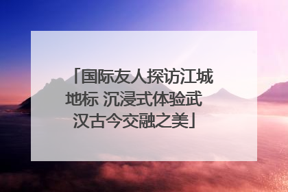 国际友人探访江城地标 沉浸式体验武汉古今交融之美
