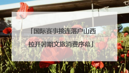 国际赛事接连落户山西 拉开暑期文旅消费序幕