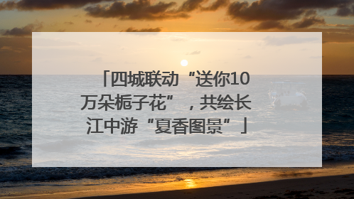 四城联动“送你10万朵栀子花”，共绘长江中游“夏香图景”