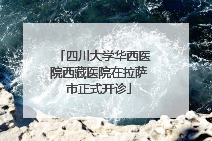四川大学华西医院西藏医院在拉萨市正式开诊