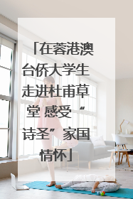在蓉港澳台侨大学生走进杜甫草堂 感受“诗圣”家国情怀