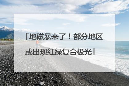 地磁暴来了！部分地区或出现红绿复合极光