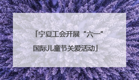 宁夏工会开展“六一”国际儿童节关爱活动