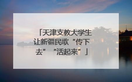 天津支教大学生让新疆民歌“传下去”“活起来”