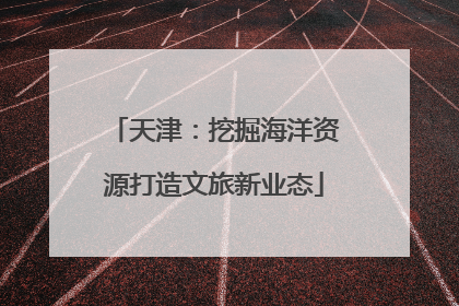天津：挖掘海洋资源打造文旅新业态